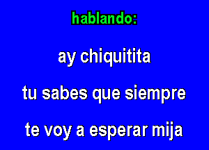 hablandOI

ay chiquitita

tu sabes que siempre

te voy a esperar mija