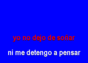 ni me detengo a pensar