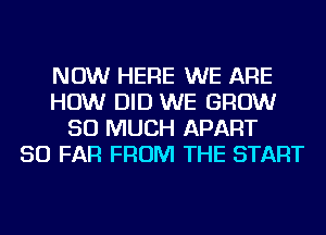 NOW HERE WE ARE
HOW DID WE GROW
SO MUCH APART
SO FAR FROM THE START