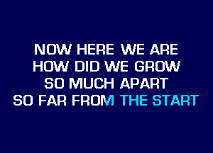 NOW HERE WE ARE
HOW DID WE GROW
SO MUCH APART
SO FAR FROM THE START